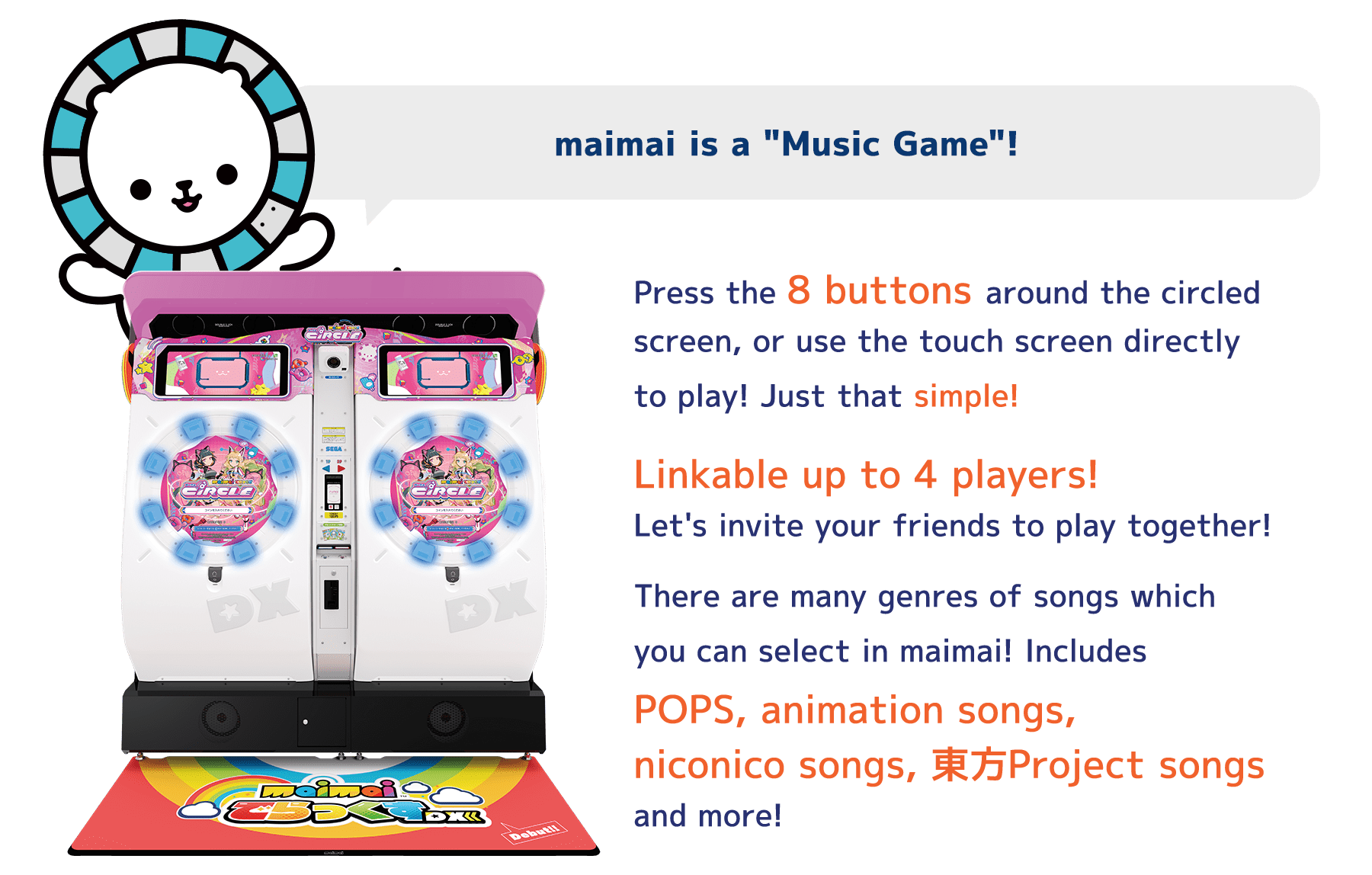 maimai is a "Music Game"!
          Press the 8 buttons around the circled
          screen, or use the touch screen directly
          to play! Just that simple!
          Linkable up to 4 players!
          Let's invite your friends to play together!
          There are many genres of songs which
          you can select in maimai! Includes
          POPS, animation songs,
          niconico songs, 東方Project songs
          and more!